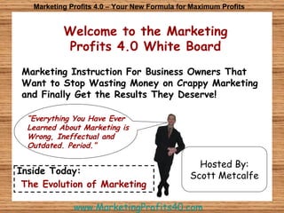 Welcome to the Marketing Profits 4.0 White Board Marketing Profits 4.0 – Your New Formula for Maximum Profits Marketing Instruction For Business Owners That Want to Stop Wasting Money on Crappy Marketing and Finally Get the Results They Deserve! Hosted By: Scott Metcalfe “ Everything You Have Ever Learned About Marketing is Wrong, Ineffectual and Outdated. Period.” Inside Today: The Evolution of Marketing www.MarketingProfits40.com 