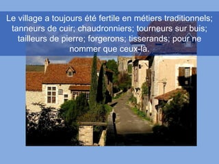 Le village a toujours été fertile en métiers traditionnels; tanneurs de cuir; chaudronniers; tourneurs sur buis; tailleurs de pierre; forgerons; tisserands; pour ne nommer que ceux-là. 