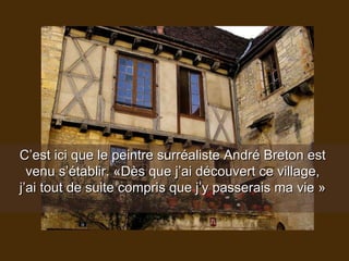 C’est ici que le peintre surréaliste André Breton est  venu s’établir. «Dès que j’ai découvert ce village,  j’ai tout de suite compris que j’y passerais ma vie »  