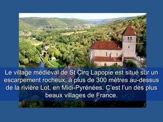 Le village médiéval de St Cirq Lapopie est situé sur un escarpement rocheux, à plus de 300 mètres au-dessus de la rivière Lot, en Midi-Pyrénées. C’est l’un des plus beaux villages de France. 