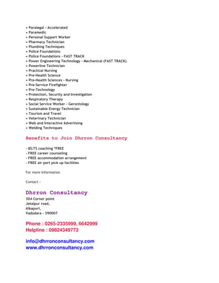 •   Paralegal - Accelerated
•   Paramedic
•   Personal Support Worker
•   Pharmacy Technician
•   Plumbing Techniques
•   Police Foundations
•   Police Foundations - FAST TRACK
•   Power Engineering Technology - Mechanical (FAST TRACK)
•   Powerline Technician
•   Practical Nursing
•   Pre-Health Science
•   Pre-Health Sciences - Nursing
•   Pre-Service Firefighter
•   Pre-Technology
•   Protection, Security and Investigation
•   Respiratory Therapy
•   Social Service Worker - Gerontology
•   Sustainable Energy Technician
•   Tourism and Travel
•   Veterinary Technician
•   Web and Interactive Advertising
•   Welding Techniques

Benefits to Join Dhrron Consultancy

- IELTS coaching *FREE
- FREE career counseling
- FREE accommodation arrangement
- FREE air port pick up facilities

For more Information

Contact :


Dhrron Consultancy
304 Corner point
Jetalpur road,
Alkapuri,
Vadodara - 390007


Phone : 0265-2335999, 6642999
Helpline : 09824349773

info@dhrronconsultancy.com
www.dhrronconsultancy.com
 
