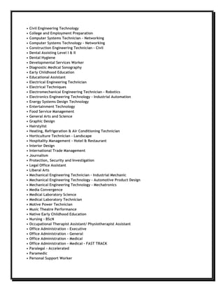 •   Civil Engineering Technology
•   College and Employment Preparation
•   Computer Systems Technician – Networking
•   Computer Systems Technology – Networking
•   Construction Engineering Technician – Civil
•   Dental Assisting Level I & II
•   Dental Hygiene
•   Developmental Services Worker
•   Diagnostic Medical Sonography
•   Early Childhood Education
•   Educational Assistant
•   Electrical Engineering Technician
•   Electrical Techniques
•   Electromechanical Engineering Technician - Robotics
•   Electronics Engineering Technology – Industrial Automation
•   Energy Systems Design Technology
•   Entertainment Technology
•   Food Service Management
•   General Arts and Science
•   Graphic Design
•   Hairstylist
•   Heating, Refrigeration & Air Conditioning Technician
•   Horticulture Technician – Landscape
•   Hospitality Management – Hotel & Restaurant
•   Interior Design
•   International Trade Management
•   Journalism
•   Protection, Security and Investigation
•   Legal Office Assistant
•   Liberal Arts
•   Mechanical Engineering Technician – Industrial Mechanic
•   Mechanical Engineering Technology – Automotive Product Design
•   Mechanical Engineering Technology - Mechatronics
•   Media Convergence
•   Medical Laboratory Science
•   Medical Laboratory Technician
•   Motive Power Technician
•   Music Theatre Performance
•   Native Early Childhood Education
•   Nursing – BScN
•   Occupational Therapist Assistant/ Physiotherapist Assistant
•   Office Administration - Executive
•   Office Administration - General
•   Office Administration - Medical
•   Office Administration - Medical - FAST TRACK
•   Paralegal - Accelerated
•   Paramedic
•   Personal Support Worker
 