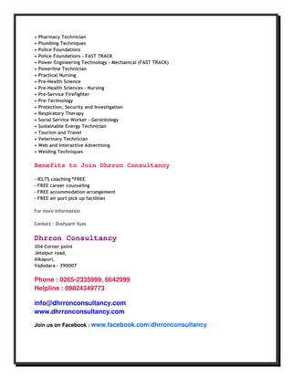 •   Pharmacy Technician
•   Plumbing Techniques
•   Police Foundations
•   Police Foundations - FAST TRACK
•   Power Engineering Technology - Mechanical (FAST TRACK)
•   Powerline Technician
•   Practical Nursing
•   Pre-Health Science
•   Pre-Health Sciences - Nursing
•   Pre-Service Firefighter
•   Pre-Technology
•   Protection, Security and Investigation
•   Respiratory Therapy
•   Social Service Worker - Gerontology
•   Sustainable Energy Technician
•   Tourism and Travel
•   Veterinary Technician
•   Web and Interactive Advertising
•   Welding Techniques

Benefits to Join Dhrron Consultancy

- IELTS coaching *FREE
- FREE career counseling
- FREE accommodation arrangement
- FREE air port pick up facilities

For more Information

Contact : Dushyant Vyas


Dhrron Consultancy
304 Corner point
Jetalpur road,
Alkapuri,
Vadodara - 390007


Phone : 0265-2335999, 6642999
Helpline : 09824349773

info@dhrronconsultancy.com
www.dhrronconsultancy.com

Join us on Facebook : www.facebook.com/dhrronconsultancy
 