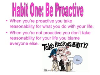 When you’re proactive you take reasonability for what you do with your life. When you’re not proactive you don’t take reasonability for your life you blame everyone else. Habit One: Be Proactive 