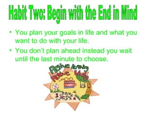 You plan your goals in life and what you want to do with your life. You don’t plan ahead instead you wait until the last minute to choose. Habit Two: Begin with the End in Mind 