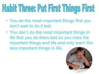 You do the most important things first you don’t wait to do it last. You don’t do the most important things in life first you do them last so you miss the important things and life and only learn the less important things in life. Habit Three: Put First Things First 