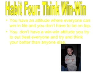 You have an attitude where everyone can win in life and you don’t have to be on top. You  don’t have a win-win attitude you try to out beat everyone and try and think your better than anyone else. Habit Four: Think Win-Win 