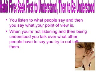 You listen to what people say and then you say what your point of view is. When you’re not listening and then being understood you talk over what other people have to say you try to out talk them. Habit Five: Seek First to Understand, Then to Be Understood 