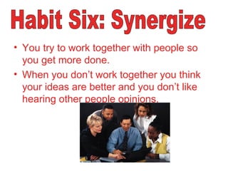 You try to work together with people so you get more done. When you don’t work together you think your ideas are better and you don’t like hearing other people opinions.  Habit Six: Synergize 