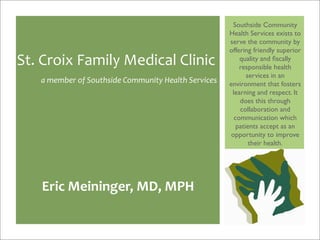 Southside Community
                                                     Health Services exists to
                                                     serve the community by
                                                     offering friendly superior
St. Croix Family Medical Clinic                          quality and ﬁscally
                                                         responsible health
                                                            services in an
   a member of Southside Community Health Services   environment that fosters
                                                      learning and respect. It
                                                         does this through
                                                         collaboration and
                                                       communication which
                                                        patients accept as an
                                                     opportunity to improve
                                                             their health.




   Eric Meininger, MD, MPH
 