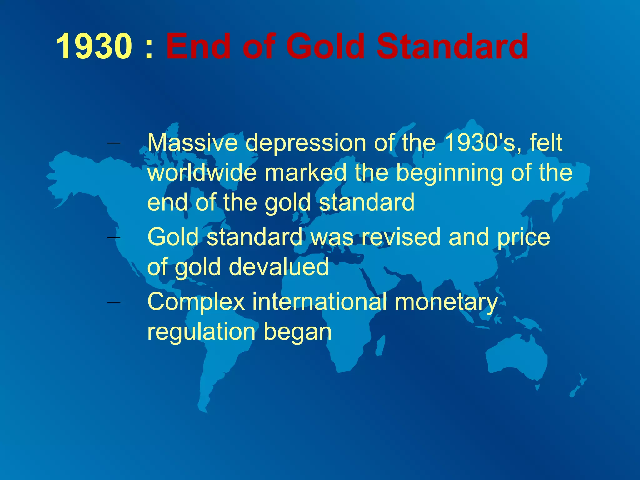 1930 : End of Gold Standard
–

–
–

Massive depression of the 1930's, felt
worldwide marked the beginning of the
end of the gold standard
Gold standard was revised and price
of gold devalued
Complex international monetary
regulation began

 