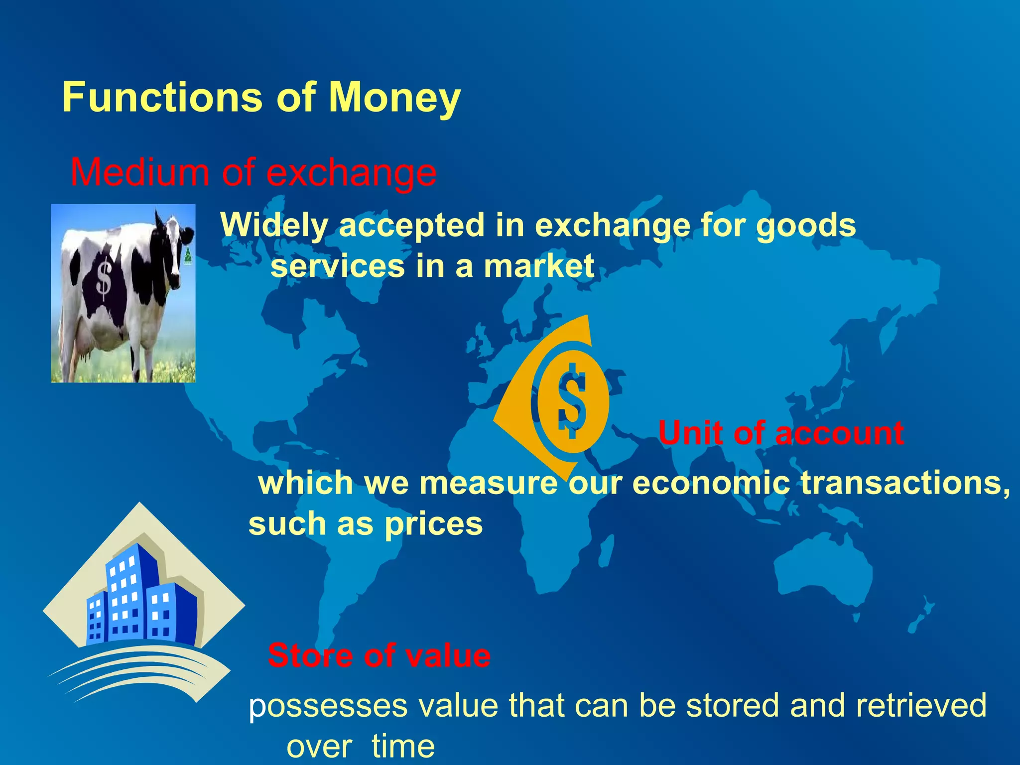 Functions of Money
Medium of exchange
and

Widely accepted in exchange for goods
services in a market

Unit of account
which we measure our economic transactions,
such as prices

Store of value
possesses value that can be stored and retrieved
over time

 