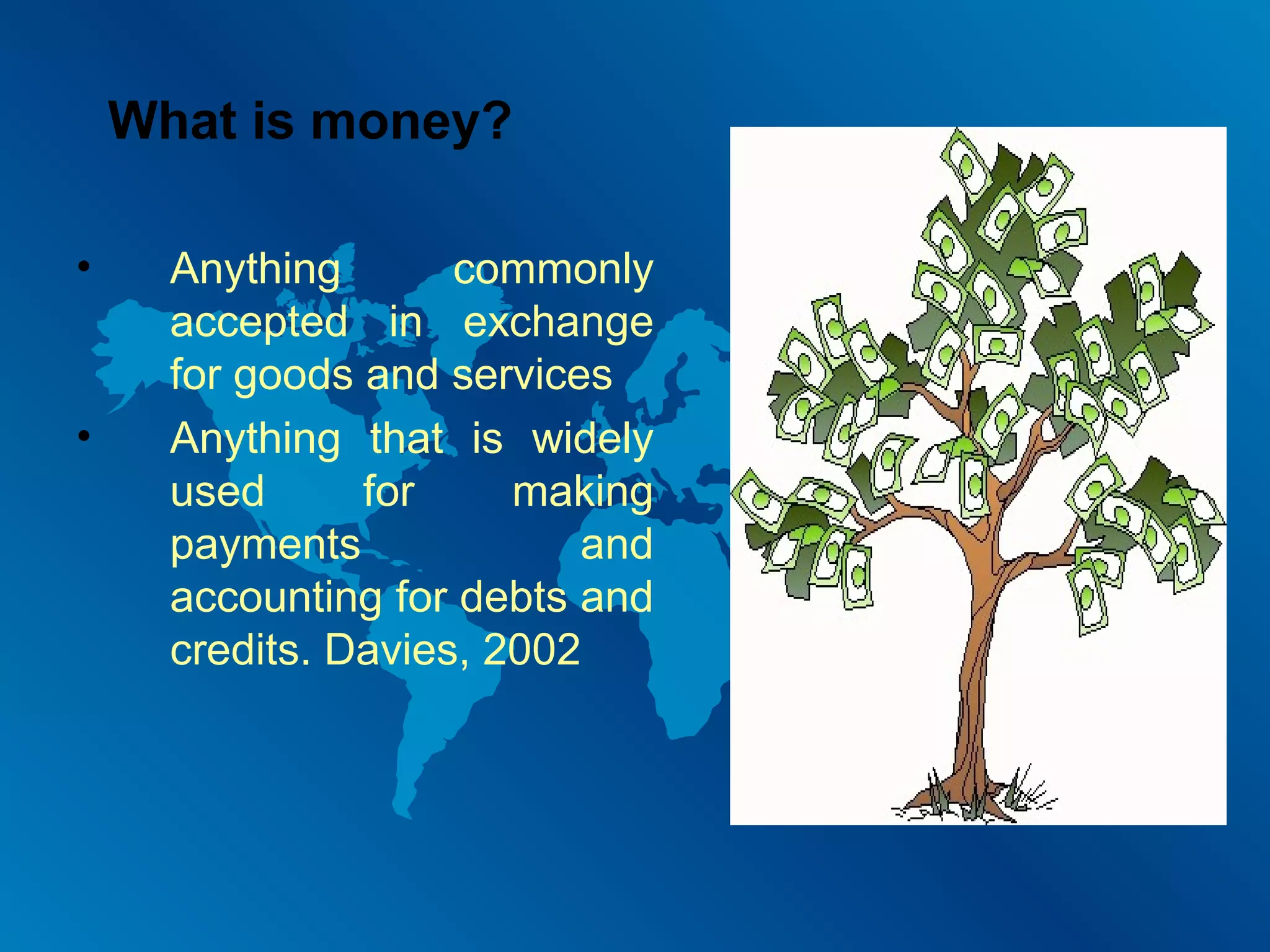 What is money?
•

•

Anything
commonly
accepted in exchange
for goods and services
Anything that is widely
used
for
making
payments
and
accounting for debts and
credits. Davies, 2002

 