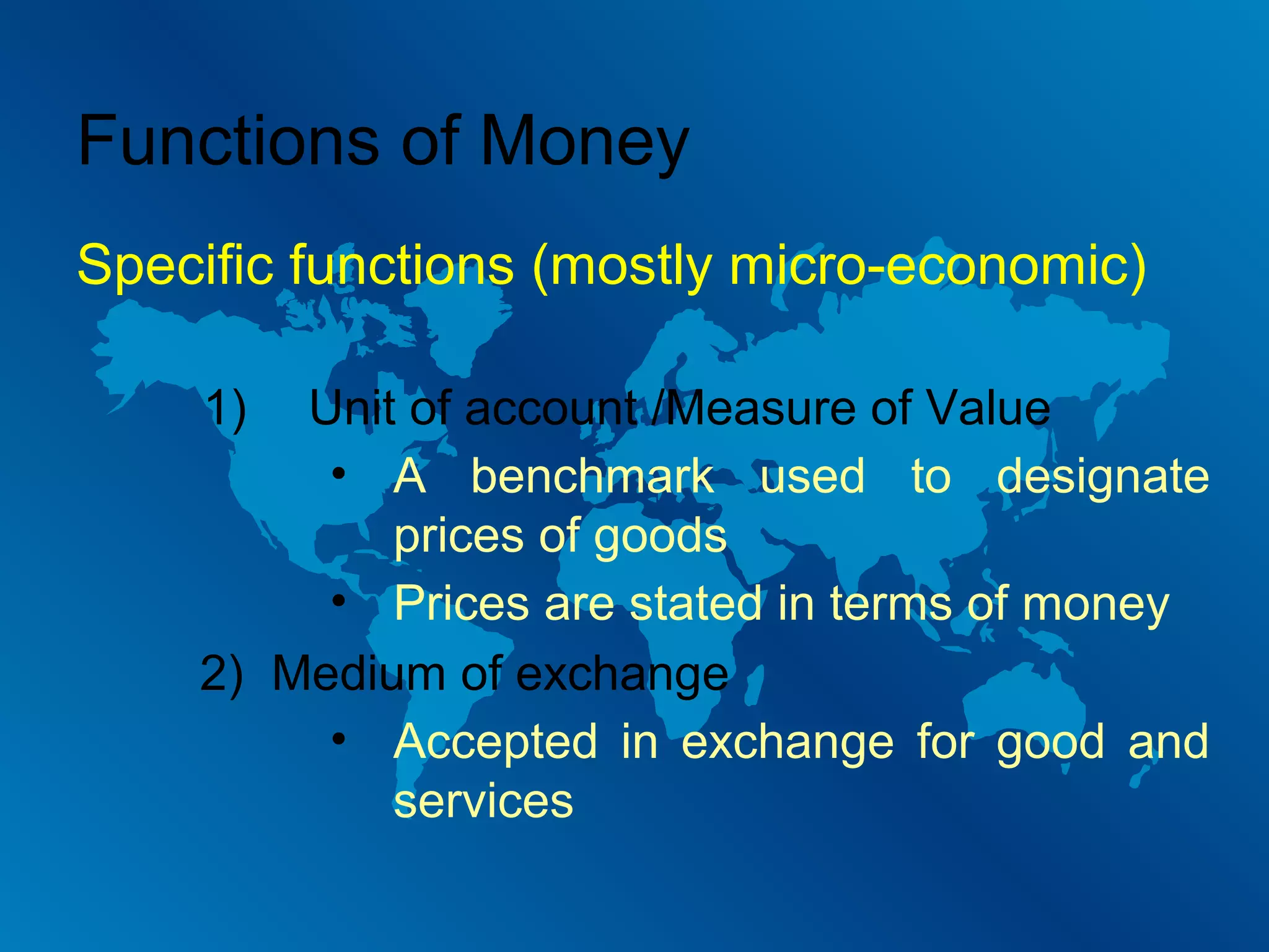 Functions of Money
Specific functions (mostly micro-economic)
1)

Unit of account /Measure of Value
• A benchmark used to designate
prices of goods
• Prices are stated in terms of money
2) Medium of exchange
• Accepted in exchange for good and
services

 