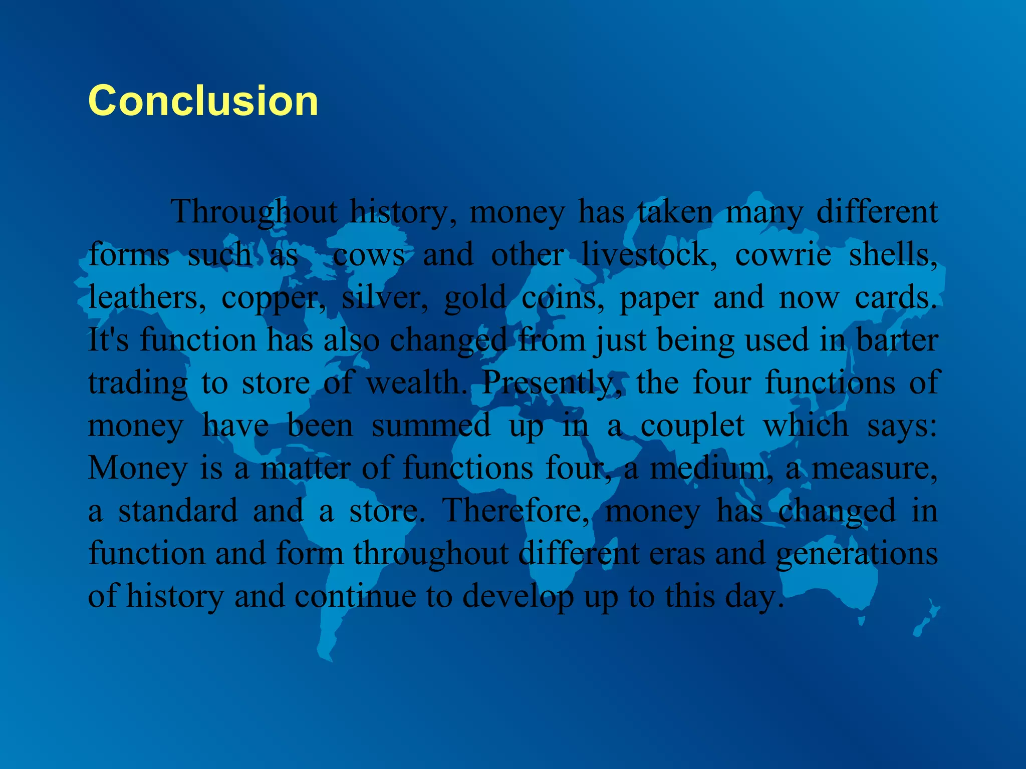 Conclusion
Throughout history, money has taken many different
forms such as cows and other livestock, cowrie shells,
leathers, copper, silver, gold coins, paper and now cards.
It's function has also changed from just being used in barter
trading to store of wealth. Presently, the four functions of
money have been summed up in a couplet which says:
Money is a matter of functions four, a medium, a measure,
a standard and a store. Therefore, money has changed in
function and form throughout different eras and generations
of history and continue to develop up to this day.

 