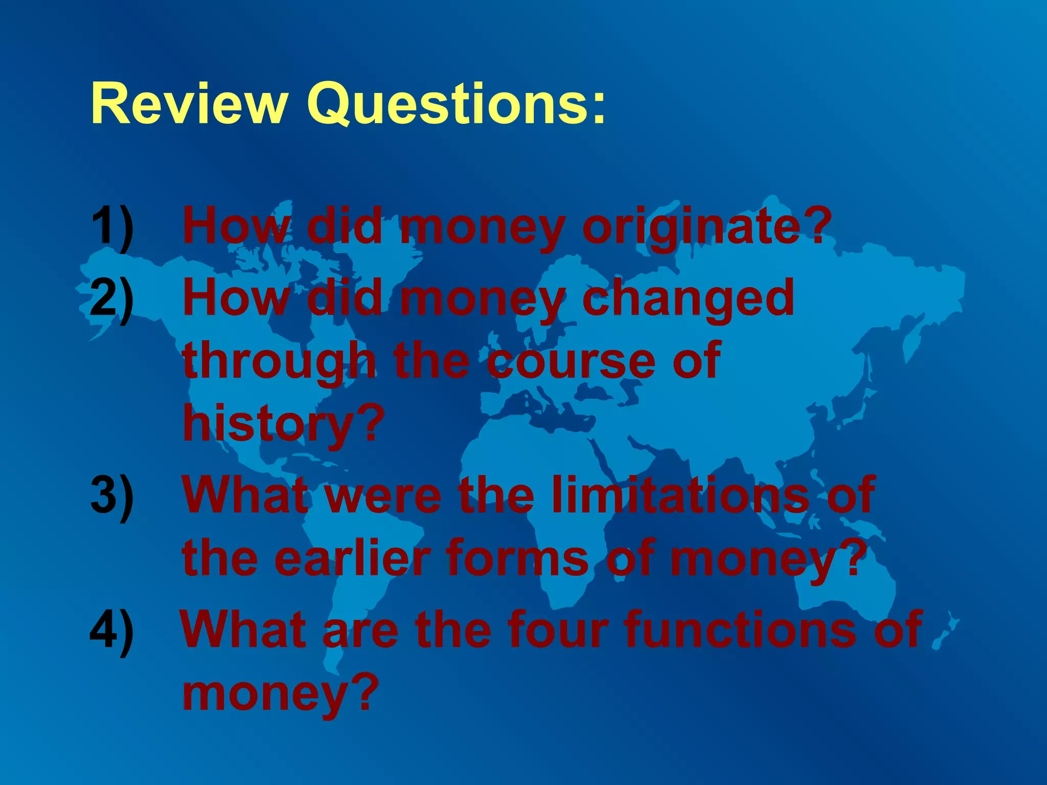 Review Questions:
1) How did money originate?
2) How did money changed
through the course of
history?
3) What were the limitations of
the earlier forms of money?
4) What are the four functions of
money?

 