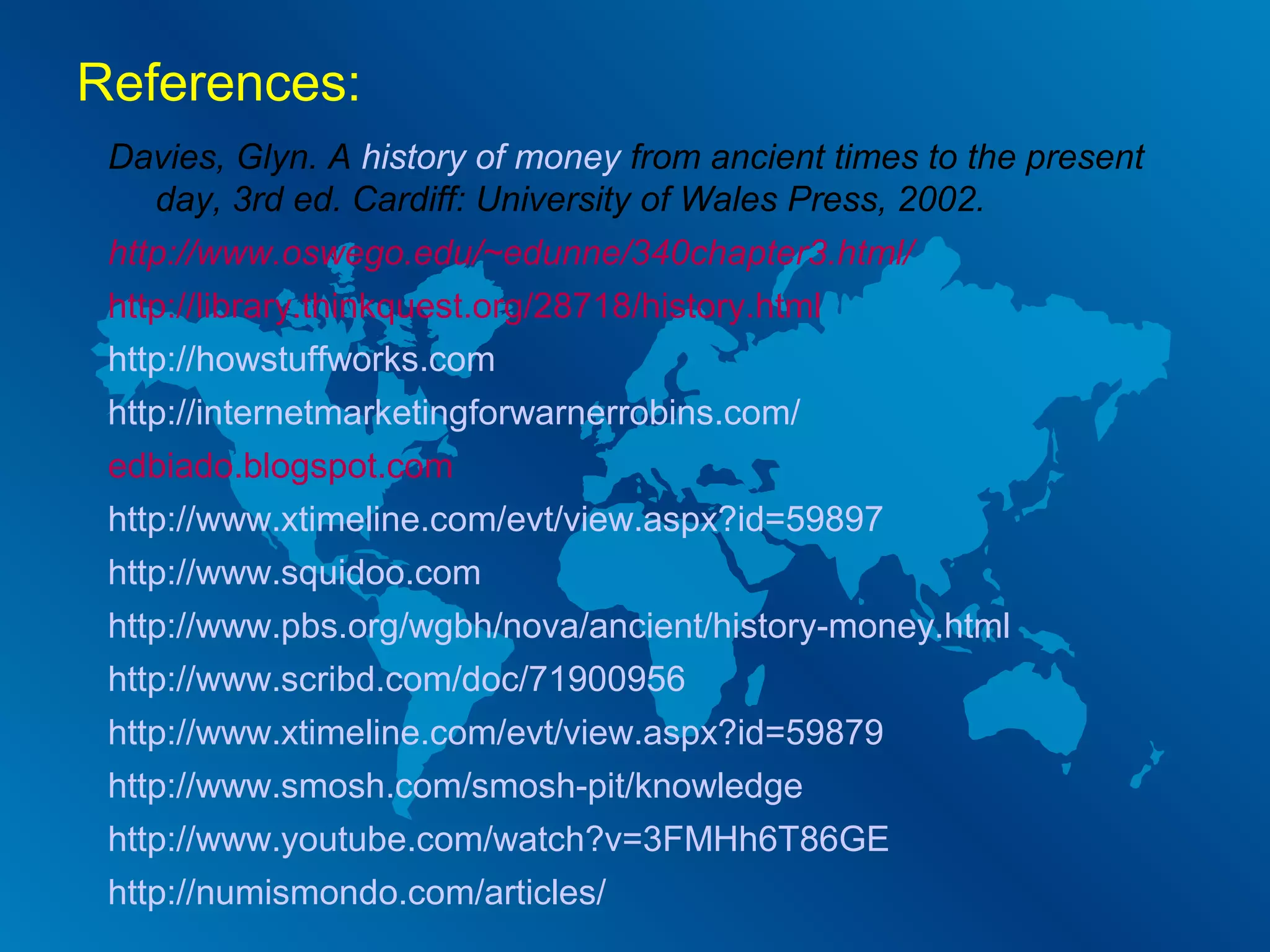 References:
Davies, Glyn. A history of money from ancient times to the present
day, 3rd ed. Cardiff: University of Wales Press, 2002.
http://www.oswego.edu/~edunne/340chapter3.html/
http://library.thinkquest.org/28718/history.html
http://howstuffworks.com
http://internetmarketingforwarnerrobins.com/
edbiado.blogspot.com
http://www.xtimeline.com/evt/view.aspx?id=59897
http://www.squidoo.com
http://www.pbs.org/wgbh/nova/ancient/history-money.html
http://www.scribd.com/doc/71900956
http://www.xtimeline.com/evt/view.aspx?id=59879
http://www.smosh.com/smosh-pit/knowledge
http://www.youtube.com/watch?v=3FMHh6T86GE
http://numismondo.com/articles/

 