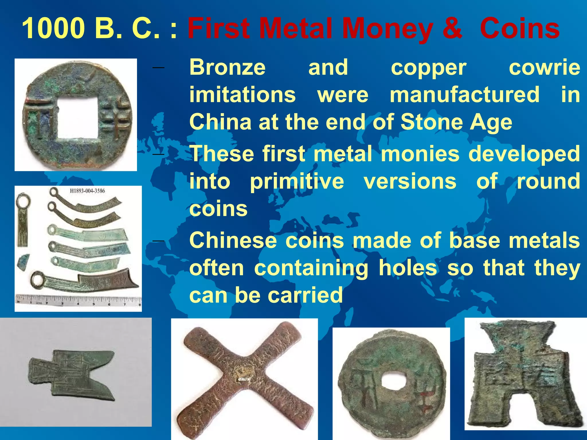 1000 B. C. : First Metal Money & Coins
–

–

–

Bronze
and
copper
cowrie
imitations were manufactured in
China at the end of Stone Age
These first metal monies developed
into primitive versions of round
coins
Chinese coins made of base metals
often containing holes so that they
can be carried

 