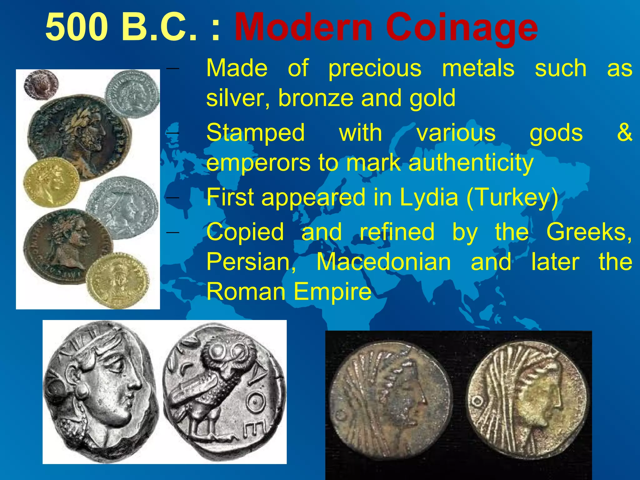 500 B.C. : Modern Coinage
–
–
–
–

Made of precious metals such as
silver, bronze and gold
Stamped with various gods &
emperors to mark authenticity
First appeared in Lydia (Turkey)
Copied and refined by the Greeks,
Persian, Macedonian and later the
Roman Empire

 