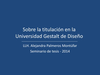 Sobre la titulación en la
Universidad Gestalt de Diseño
LLH. Alejandra Palmeros Montúfar
Seminario de tesis - 2014

 