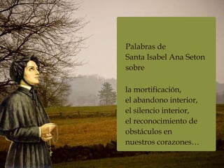 Palabras de
Santa Isabel Ana Seton
sobre
la mortificación,
el abandono interior,
el silencio interior,
el reconocimiento de
obstáculos en
nuestros corazones…
 