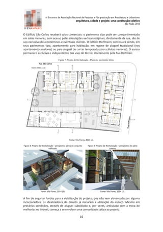 III Encontro da Associação Nacional de Pesquisa e Pós-graduação em Arquitetura e Urbanismo 
arquitetura, cidade e projeto: uma construção coletiva 
São Paulo, 2014 
10 
O Edifício São Carlos receberá salas comerciais: o pavimento tipo pode ser compartimentado em salas menores, com acesso pelas circulações verticais originais, diretamente da rua, são de uso exclusivo dos condôminos e eventuais clientes. O Edifício Hoffmann, continuará sendo, em seus pavimentos tipo, apartamento para habitação, em regime de aluguel tradicional (nos apartamentos maiores) ou para aluguel de curtas temporadas (nas células menores). O acesso permanece exclusivo e independente dos usos do térreo, diretamente pela Rua Hoffman. 
Figura 7: Projeto de Revitalização - Planta do pavimento térreo. 
Fonte: Vila Flores, 2 14 (2). 
Figura 8: Projeto de Revitalização – perspectiva aérea do conjunto edificado. 
Figura 9: Projeto de Revitalização – perspectiva do pátio interno 
Fonte: Vila Flores, 2 14 (2). 
Fonte: Vila Flores, 2 14 (2). 
A fim de angariar fundos para a viabilização do projeto, que não vem alavancado por alguma incorporadora, os idealizadores do projeto já iniciaram a utilização do espaço. Mesmo em precárias condições, através de aluguel subsidiado e, por vezes, articulado com a troca de melhorias no imóvel, começa a se envolver uma comunidade cativa ao projeto.  