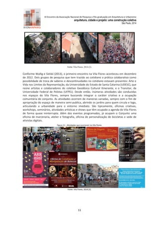 III Encontro da Associação Nacional de Pesquisa e Pós-graduação em Arquitetura e Urbanismo 
arquitetura, cidade e projeto: uma construção coletiva 
São Paulo, 2014 
11 
Figura 10 - Processo de ocupação do “loose space” pátio interno do Vila Flores, Porto Alegre. Fonte: Vila Flores, 2014 (2). 
Conforme Wallig e Sielski (2013), o primeiro encontro na Vila Flores aconteceu em dezembro de 2012. Dois grupos de pesquisa que tem trazido ao cotidiano a prática colaborativa como possibilidade de troca de saberes e descontinuidades no cotidiano estavam presentes: Arte e Vida nos Limites da Representação, da Universidade do Estado de Santa Catarina (UDESC), que reúne artistas e colaboradores do coletivo Geodésica Cultural Itinerante, e o Transitar, da Universidade Federal de Pelotas (UFPEL). Desde então, inúmeras atividades são conduzidas nos espaços do Vila Flores, sempre buscando integrar o caráter criativo e a ocupação comunitária do conjunto. As atividades ocorrem de maneiras variadas, sempre com o fim de apropriação do espaço de maneira semi-publica, abrindo os jardins para quem circula e logo, articulando a urbanidade para o entorno imediato. São tipicamente, oficinas criativas, workshops, seminários, atividades artísticas e shows que têm ocupado a agenda do Vila Flores de forma quase ininterrupta. Além dos eventos programados, já ocupam o Conjunto uma oficina de marcenaria, atelier e fotografia, oficina de personalização de bicicletas e sede de ativistas digitais. 
Figura 11 – Atividades que ocorreram no Vila Flores. Fonte: Vila Flores, 2 14 (2). 
 