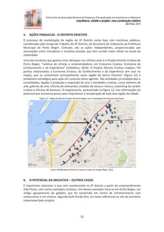 III Encontro da Associação Nacional de Pesquisa e Pós-graduação em Arquitetura e Urbanismo 
arquitetura, cidade e projeto: uma construção coletiva 
São Paulo, 2014 
12 
5. AÇÕES PARALELAS - O DISTRITO CRIATIVO 
O processo de revitalização da região do 4º Distrito conta hoje com iniciativas públicas, coordenadas pelo Grupo de Trabalho do 4º Distrito, da Secretaria de Urbanismo da Prefeitura Municipal de Porto Alegre. Contudo, são as ações independentes, proporcionadas por associações entre moradores e iniciativa privada, que têm surtido maior efeito na escala da urbanidade. 
Uma das inciativas que ganhou mais destaque nos últimos anos é o Projeto Distrito Criativo de Porto Alegre, “coletivo de artistas e empreendedores em Economia Criativa, Economia do Conhecimento e da Experiência” (UrbsNova, 2 14). O Projeto Distrito Criativo mapeou “63 pontos relacionados a Economia Criativa, do Conhecimento e da Experiência (em azul no mapa), que se concentram principalmente nesta região do bairro Floresta” (figura 12) e estabelece estratégias para ação em conjunto deste agentes. São atividades já estabelecidas e consolidadas, ligadas à produção e exposição de arte e atividades criativas, como atelieres de arte, galerias de arte, oficinas de artesanato, estúdios de dança e música, coworking de caráter criativo e oficinas de bonecos. O mapeamento, apresentado na figura 12, traz informações do potencial que economia possui para impulsionar a recuperação de toda esta região da cidade. 
Figura 12 – Mapa do Distrito Criativo de Porto Alegre com a localização do Conjunto Vila Flores. Fonte: Modificado de Distrito Criativo em base do Google Maps, 2 14. 
6. O POTENCIAL DA INICIATIVA – OUTROS CASOS 
É importante relacionar o que vem acontecendo no 4º distrito a partir do empreendimento Villa Flores, com outros exemplos similares. Um destes exemplos situa-se em Porto Alegre, um antigo agrupamento de galpões, que foi convertido em centro de entretenimento com restaurantes e um cinema. Segundo Ruth Verde Zein, em texto referencial no site do escritório responsável pelo projeto: 
Vila Flores  