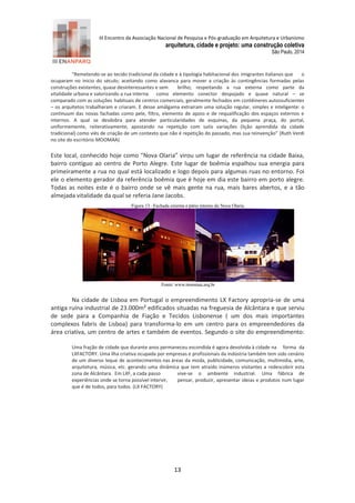 III Encontro da Associação Nacional de Pesquisa e Pós-graduação em Arquitetura e Urbanismo 
arquitetura, cidade e projeto: uma construção coletiva 
São Paulo, 2014 
13 
“Remetendo-se ao tecido tradicional da cidade e à tipologia habitacional dos imigrantes italianos que o ocuparam no inicio do século; aceitando como alavanca para mover a criação às contingências formadas pelas construções existentes, quase desinteressantes e sem brilho; respeitando a rua externa como parte da vitalidade urbana e valorizando a rua interna como elemento conector despojado e quase natural – se comparado com as soluções habituais de centros comerciais, geralmente fechados em contêineres autossuficientes – os arquitetos trabalharam e criaram. E desse amálgama extraíram uma solução regular, simples e inteligente: o continuum das novas fachadas como pele, filtro, elemento de apoio e de requalificação dos espaços externos e internos. A qual se desdobra para atender particularidades de esquinas, da pequena praça, do portal, uniformemente, reiterativamente, apostando na repetição com sutis variações (lição aprendida da cidade tradicional) como viés de criação de um contexto que não é repetição do passado, mas sua reinvenção” (Ruth Verdi no site do escritório MOOMAA) 
Este local, conhecido hoje como “Nova Olaria” virou um lugar de referência na cidade Baixa, bairro contíguo ao centro de Porto Alegre. Este lugar de boêmia espalhou sua energia para primeiramente a rua no qual está localizado e logo depois para algumas ruas no entorno. Foi ele o elemento gerador da referência boêmia que é hoje em dia este bairro em porto alegre. Todas as noites este é o bairro onde se vê mais gente na rua, mais bares abertos, e a tão almejada vitalidade da qual se referia Jane Jacobs. 
Figura 13 –Fachada externa e pátio interno do Nova Olaria. 
Fonte: www.moomaa.arq.br 
Na cidade de Lisboa em Portugal o empreendimento LX Factory apropria-se de uma antiga ruína industrial de 23.000m² edificados situadas na freguesia de Alcântara e que serviu de sede para a Companhia de Fiação e Tecidos Lisbonense ( um dos mais importantes complexos fabris de Lisboa) para transforma-lo em um centro para os empreendedores da área criativa, um centro de artes e também de eventos. Segundo o site do empreendimento: Uma fração de cidade que durante anos permaneceu escondida é agora devolvida à cidade na forma da LXFACTORY. Uma ilha criativa ocupada por empresas e profissionais da indústria também tem sido cenário de um diverso leque de acontecimentos nas áreas da moda, publicidade, comunicação, multimídia, arte, arquitetura, música, etc. gerando uma dinâmica que tem atraído inúmeros visitantes a redescobrir esta zona de Alcântara. Em LXF, a cada passo vive-se o ambiente industrial. Uma fábrica de experiências onde se torna possível intervir, pensar, produzir, apresentar ideias e produtos num lugar que é de todos, para todos. (LX FACTORY)  