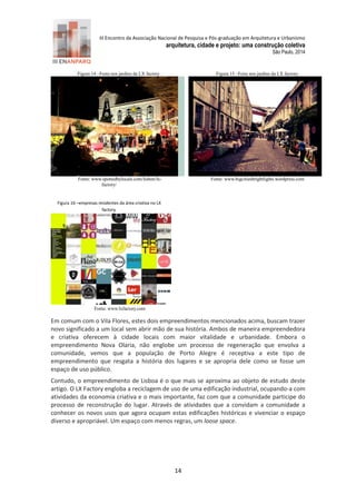 III Encontro da Associação Nacional de Pesquisa e Pós-graduação em Arquitetura e Urbanismo 
arquitetura, cidade e projeto: uma construção coletiva 
São Paulo, 2014 
14 
Figura 14 –Festa nos jardins da LX factory . 
Fonte: www.spottedbylocals.com/lisbon/lx- factory/ 
Figura 15 –Feira nos jardins da LX factory. 
Fonte: www.bigcitiesbrightlights.wordpress.com 
Figura 16 –empresas residentes da área criativa no LX factory. 
Fonte: www.lxfactory.com 
Em comum com o Vila Flores, estes dois empreendimentos mencionados acima, buscam trazer novo significado a um local sem abrir mão de sua história. Ambos de maneira empreendedora e criativa oferecem à cidade locais com maior vitalidade e urbanidade. Embora o empreendimento Nova Olaria, não englobe um processo de regeneração que envolva a comunidade, vemos que a população de Porto Alegre é receptiva a este tipo de empreendimento que resgata a história dos lugares e se apropria dele como se fosse um espaço de uso público. 
Contudo, o empreendimento de Lisboa é o que mais se aproxima ao objeto de estudo deste artigo. O LX Factory engloba a reciclagem de uso de uma edificação industrial, ocupando-a com atividades da economia criativa e o mais importante, faz com que a comunidade participe do processo de reconstrução do lugar. Através de atividades que a convidam a comunidade a conhecer os novos usos que agora ocupam estas edificações históricas e vivenciar o espaço diverso e apropriável. Um espaço com menos regras, um loose space. 
 