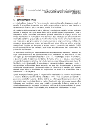 III Encontro da Associação Nacional de Pesquisa e Pós-graduação em Arquitetura e Urbanismo 
arquitetura, cidade e projeto: uma construção coletiva 
São Paulo, 2014 
15 
7. CONSIDERAÇÕES FINAIS 
A revitalização do Conjunto Vila Flores demonstra o potencial de ações de pequena escala na geração de urbanidade. O caminho pelo qual o empreendimento percorre para viabilizar o projeto de revitalização é o principal agente gerador de urbanidade. 
Ao concentrar as atenções na formação econômica de atividades de perfil criativo, o projeto desloca as atenções das ações físicas em si (e do próprio projeto arquitetônico), para o conjunto de ações e atividades comunitárias que têm patrocinado a ocupação real do Vila Flores, mesmo antes da realização de obras definitivas. Esta estratégia, que tem também uma motivação econômica (já que reduz o investimento inicial e viabiliza o financiamento direto das obras), acaba por proporcionar um relativo sucesso ao empreendimento, medida pela riqueza da apropriação das pessoas ao lugar, já nesta etapa inicial. Ao utilizar o caráter arquitetônico histórico do Conjunto, o projeto adota a estratégia que Castello (2007) classificou como lugares da memória, uma via de atuação possível para manutenção do patrimônio arquitetônico. 
Ao mantermos as edificações presentes na memoria dos habitantes, mantemos a memória do lugar como referência do dos acontecimentos locais. Entretanto isto não limita o uso das edificações que devem se adaptar aos novos usos e aos novos tempos. No caso do Vila flores, o que era moradia de operários das fábricas da região, tornar-se-á locais de trabalho para empreendedores da área criativa, moradia temporária para artistas, professores e alunos de faculdades, centro de atividades de aprendizagem e ainda contará com espaço para eventos e apresentações performáticas. Estas alterações de uso não descaracterizam o conjunto visualmente, que permanece como em outras épocas como lugar da memória, mas o insere também como lugar da urbanidade ao proporcionar um novo local de encontro para a comunidade CASTELLO (2007). 
Apesar do empreendimento, por si só ser gerador de urbanidade, não podemos desconsiderar a presença deste empreendimento no contexto de outras ações, brevemente coordenadas e posteriores ao Vila flores, como o Distrito Criativo que está mapeando os empreendedores da área criativa que vem instalando-se na região. O potencial retro alimentador destas ações individuais pode constituir a chave para verdadeira recuperação do bairro, sendo que é a visualização destas ações articuladas em rede uma confirmação de que a região está de fato se regenerando e revitalizando e que, cada vez mais, atrairá novas atividades para a região. 
 