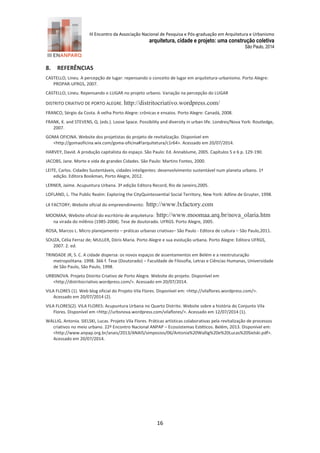 III Encontro da Associação Nacional de Pesquisa e Pós-graduação em Arquitetura e Urbanismo 
arquitetura, cidade e projeto: uma construção coletiva 
São Paulo, 2014 
16 
8. REFERÊNCIAS 
CASTELLO, Lineu. A percepção de lugar: repensando o conceito de lugar em arquitetura-urbanismo. Porto Alegre: PROPAR-UFRGS, 2007. 
CASTELLO, Lineu. Repensando o LUGAR no projeto urbano. Variação na percepção do LUGAR 
DISTRITO CRIATIVO DE PORTO ALEGRE. http://distritocriativo.wordpress.com/ 
FRANCO, Sérgio da Costa. A velha Porto Alegre: crônicas e ensaios. Porto Alegre: Canadá, 2008. 
FRANK, K. and STEVENS, Q. (eds.). Loose Space. Possibility and diversity in urban life. Londres/Nova York: Routledge, 2007. 
GOMA OFICINA. Website dos projetistas do projeto de revitalização. Disponível em <http://gomaoficina.wix.com/goma-oficina#!arquitetura/c1r64>. Acessado em 20/07/2014. 
HARVEY, David. A produção capitalista do espaço. São Paulo: Ed. Annablume, 2005. Capítulos 5 e 6 p. 129-190. 
JACOBS, Jane. Morte e vida de grandes Cidades. São Paulo: Martins Fontes, 2000. 
LEITE, Carlos. Cidades Sustentáveis, cidades inteligentes: desenvolvimento sustentável num planeta urbano. 1ª edição. Editora Bookman, Porto Alegre, 2012. 
LERNER, Jaime. Acupuntura Urbana. 3ª edição Editora Record, Rio de Janeiro,2005. 
LOFLAND, L. The Public Realm: Exploring the CityQuintessential Social Territory, New York: Adline de Gruyter, 1998. 
LX FACTORY; Website oficial do empreendimento: http://www.lxfactory.com 
MOOMAA; Website oficial do escritório de arquitetura: http://www.moomaa.arq.br/nova_olaria.htm na virada do milênio (1985-2004). Tese de doutorado. UFRGS. Porto Alegre, 2005. 
ROSA, Marcos L. Micro planejamento – práticas urbanas criativas– São Paulo - Editora de cultura – São Paulo,2011. 
SOUZA, Célia Ferraz de; MULLER, Dóris Maria. Porto Alegre e sua evolução urbana. Porto Alegre: Editora UFRGS, 2007. 2. ed. 
TRINDADE JR, S. C. A cidade dispersa: os novos espaços de assentamentos em Belém e a reestruturação metropolitana. 1998. 366 f. Tese (Doutorado) – Faculdade de Filosofia, Letras e Ciências Humanas, Universidade de São Paulo, São Paulo, 1998. 
URBSNOVA. Projeto Distrito Criativo de Porto Alegre. Website do projeto. Disponível em <http://distritocriativo.wordpress.com/>. Acessado em 20/07/2014. 
VILA FLORES (1). Web blog oficial do Projeto Vila Flores. Disponível em: <http://vilaflores.wordpress.com/>. Acessado em 20/07/2014 (2). 
VILA FLORES(2). VILA FLORES: Acupuntura Urbana no Quarto Distrito. Website sobre a história do Conjunto Vila Flores. Disponível em <http://urbsnova.wordpress.com/vilaflores/>. Acessado em 12/07/2014 (1). 
WALLIG, Antonia. SIELSKI, Lucas. Projeto Vila Flores. Práticas artísticas colaborativas pela revitalização de processos criativos no meio urbano. 22º Encontro Nacional ANPAP – Ecossistemas Estéticos. Belém, 2013. Disponível em: <http://www.anpap.org.br/anais/2013/ANAIS/simposios/06/Antonia%20Wallig%20e%20Lucas%20Sielski.pdf>. Acessado em 20/07/2014. 