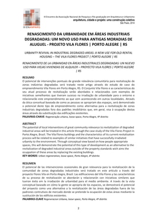 III Encontro da Associação Nacional de Pesquisa e Pós-graduação em Arquitetura e Urbanismo 
arquitetura, cidade e projeto: uma construção coletiva 
São Paulo, 2014 
2 
RENASCIMENTO DA URBANIDADE EM ÁREAS INDUSTRIAIS DEGRADADAS: UM NOVO USO PARA ANTIGAS MORADIAS DE ALUGUEL - PROJETO VILA FLORES | PORTO ALEGRE | RS 
URBANITY REVIVAL IN INDUSTRIAL DEGRADED AREAS: A NEW USE FOR OLD RENTAL HOUSING – THE VILA FLORES PROJECT | PORTO ALEGRE | RS 
RENACIMIENTO DE LA URBANIDAD EN ÁREAS INDUSTRIALES DEGRADADAS: UN NUEVO USO PARA VIEJAS VIVIENDAS DE ALQUILER – PROYECTO VILA FLORES | PORTO ALEGRE | RS 
RESUMO 
O potencial de intervenções pontuais de grande relevância comunitária para revitalização de zonas indústrias degradadas será tratado neste artigo através do estudo de caso do empreendimento Vila Flores em Porto Alegre, RS. O Conjunto Vila Flores e as características do seu atual processo de revitalização serão abordados e relacionados com exemplos de iniciativas semelhantes que tiveram sucesso na irradiação de urbanidade para o entorno e relacionarão este empreendimento ao que vem acontecendo em outras localidades. Através da ótica conceitual baseada de como as pessoas se apropriam dos espaços, será demonstrado o potencial deste tipo de empreendimento como alternativa para a revitalização de zonas industriais degradadas fora dos padrões imobiliários que, em geral, visa à ocupação destas áreas através da substituição das edificações existentes. 
PALAVRAS-CHAVE: Regeneração urbana, loose space, Porto Alegre, 4º distrito 
ABSTRACT 
The potential of local interventions of great community relevance to revitalization of degraded industrial areas will be treated in this article through the case study of the Vila Flores Project in Porto Alegre, Brazil. The Vila Flores buildings and the characteristics of its current revitalization process will be related to examples of similar initiatives that have successfully irradiated urbanity to the environment. Through conceptual view based on how people appropriate spaces, this will demonstrate the potential of this type of development as an alternative to the revitalization of degraded industrial areas outside of the property standards wich aims the ocuppation of these areas by replacing the existing buildings. 
KEY-WORDS: Urban regeneration, loose space, Porto Alegre, 4º distrito 
RESUMEN 
El potencial de las intervenciones ocasionales de gran relevancia para la revitalización de la comunidad de zonas degradadas industriales será tratado en este artículo a través del proyecto Flores Vila en Porto Alegre, Brazil. Las edificaciones del Vila Flores y las características de su proceso de revitalización se abordarán y relacionarán con iniciativas similares que tuviran éxito em la irradiación de urbanidad para el medio ambiente. A través de la vista conceptual baseado en cómo la gente se apropria de los espacios, se demostrará el potencial del proyecto como una alternativa a la revitalización de las áreas degradadas fuera de los padrones contrutivos de mercado donde se pretende la ocupación de estas áreas mediante la sustitución de los edificios existentes. 
PALABRAS-CLAVE Regeneracion Urbana, loose space, Porto Alegre, 4º distrito  