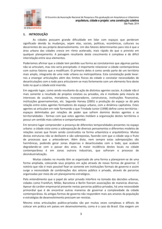 III Encontro da Associação Nacional de Pesquisa e Pós-graduação em Arquitetura e Urbanismo 
arquitetura, cidade e projeto: uma construção coletiva 
São Paulo, 2014 
3 
1. INTRODUÇÃO 
As cidades possuem grande dificuldade em lidar com espaços que perderam significado devido às mudanças, sejam elas, sociais, políticas, econômicas, culturais ou decorrentes do seu próprio desenvolvimento. Um dos fatores determinantes para isto é que a área urbana das cidades cresce em ritmo acelerado, mais rápido do que o previsto em qualquer planejamento. A paisagem resultante deste crescimento é complexa e de difícil interrelação entre seus elementos. 
Poderíamos afirmar que a cidade tem perdido sua forma ao constatarmos que algumas partes não se articulam, mas isto seria precipitado: é importante relacionar a cidade contemporânea com outros fatores que a modificam. O primeiro deles é como sendo parte de um território mais amplo, integrante de uma rede urbana ou metropolitana. Esta constatação pode levar- nos a enxergar articulações além dos limites físicos da cidade e constatar necessidades de desarticulações com o todo para articularem-se mais fortemente com um elemento fora deste todo no qual a cidade está inserida. 
Em segundo lugar, como sendo resultante da ação de distintos agentes sociais. A cidade não é mais somente o resultado de projetos estatais ou privados, ela é moldada pela mescla de interesses de usuários, moradores, incorporadores, construtoras, instituições financeiras, instituições governamentais, etc. Segundo Harvey (2005) a produção do espaço se dá pela relação entre estes agentes formadores do espaço urbano, com a dinâmica capitalista. Estes agentes se articulam em rede formando o que Trindade Junior (1998) define como territórios - espaços delimitados por relações de poder que sofrem domínio destes agentes e as territorialidades - formas com que estes agentes moldam a organização destes territórios e possui um sentido mais coletivo e comportamental. 
Em terceiro lugar compreender a presença de diferentes temporalidades presentes no espaço urbano: a cidade vista como a sobreposição de diversos pensamentos e diferentes modelos de relações sociais que foram sendo construídos na forma urbanística e arquitetônica. Muitas destas estruturas não se desfazem e são sobrepostas, fazendo com que a cidade seja o fruto de processos que a antecederam. Além disto, nem sempre estas sobreposições são harmônicas, podendo gerar zonas dispersas e desarticuladas com o todo, que acabam degradando-se com o passar dos anos. A maior incidência destes locais na cidade contemporânea é em zonas outrora industriais, que sofreram o processo de desindustrialização. 
Muitas cidades no mundo têm se organizado de uma forma a planejarem-se de uma forma ampliada, colocando seus projetos em ação através de novas formas de governar. É notório que não é mais possível fixar-se somente em instituições formais de governo e assim surge a necessidade de combinações dos setores público e privado, através de parcerias organizadas por meio de um planejamento estratégico. 
Pelo entendimento que o papel do setor privado interfere na tomada das decisões urbanas, cidades como Frankfurt, Milão, Barcelona e Berlin fizeram associações de maneiras diversas. Apesar do caráter empresarial presente nestas parcerias público-privadas, há uma necessidade primordial que é de encontrar outras maneiras de governar a complexidade da cidade contemporânea. As antigas formas de governo não respondem mais aos anseios da população e estratégias de desenvolvimento precisam ser revistas. 
Mesmo estas articulações publico-privadas são por muitas vezes complexas e difíceis de colocar em prática em países em desenvolvimento, como é o caso do Brasil. Elas exigem um  