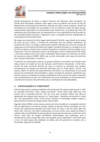 III Encontro da Associação Nacional de Pesquisa e Pós-graduação em Arquitetura e Urbanismo 
arquitetura, cidade e projeto: uma construção coletiva 
São Paulo, 2014 
4 
grande planejamento de forma a integrar interesses dos diferentes lados envolvidos. Em virtude desta dificuldade, podemos notar alguns casos que diferem até mesmo do tipo de planejamento mencionado anteriormente, realizado por ações menos ortodoxas. Através da verificação das necessidades da comunidade ou de um despertar criativo de alguns grupos, surgem práticas que podem ser caracterizadas como “bottom-up”, ou de baixo para cima. São experiências que não esperam por um planejamento ou uma organização formal do estado ou de associações público-privadas e organizam-se para a ocupação de zonas abandonadas ou subutilizadas de formas alternativas. 
Na antiga zona industrial de Porto Alegre, denominada 4º Distrito, surge através de um grupo de atores da área criativa, a iniciativa de reutilização, fora dos padrões imobiliários, do Conjunto Vila Flores, um antigo e deteriorado conjunto edificado que serviu de moradia de aluguel para os funcionários das fábricas da região. A proposta do grupo é a reciclagem de uso de forma a agrupar comércio local, moradia temporária e conjuntos comerciais ligadas à área criativa com zonas de convivência comuns. De modo geral, como se apresentará neste artigo, o Vila Flores poderia servir como núcleo revitalizador desta antiga zona industrial, um ponto de acupuntura urbana (LERNER, 2005), que, se bem estruturado, seria capaz de disseminar esta “energia revitalizadora” no entorno. 
O potencial de intervenções pontuais de grande relevância comunitária será tratado neste artigo através do estudo de caso do Conjunto anteriormente mencionado, o Vila Flores, através da visão conceitual baseada de como as pessoas se apropriam dos espaços. Principalmente em espaços que permitam diferentes usos, os “loose spaces” (Franck and Stevens, 2007). O histórico do empreendimento Vila Flores e as características do seu atual processo de revitalização serão abordados a seguir. Exemplos de iniciativas semelhantes que tiveram sucesso na irradiação de energia revitalizadora urbana servirão de modo a relacionar este empreendimento ao que vem acontecendo em outras localidades e a fim de demonstrar o potencial do Conjunto como alternativa para a revitalização de zonas degradadas. 
2. A REVITALIZAÇÃO E O “LOOSE SPACE” 
O termo loose space é usado para designar esta apropriação dos espaços pelas pessoas e pode ser traduzido livremente, como “espaço permissivo”, seriam locais onde ações que nem sempre são as esperadas ocorrem. Um dos livros que compilam melhor esta ideia de apropriação dos espaços pelas pessoas é o “Loose Space - Possibility and diversity in urban life”, dos pesquisadores Karen Franck (Jersey Institute of Technology, Estados Unidos) e Quentin Stevens (University College London, Reino Unido). 
Segundo Lofand (1998), um dos maiores prazeres de estar em público é a sensação de estarem livre de julgamentos. Em diversos espaços urbanos as pessoas realizam atividades que nem sempre são originalmente pensadas para estes locais. Às vezes o uso fixo deste lugar não existe mais, como em uma fábrica abandonada, ou nunca existiu, como abaixo de pontes e viadutos. São as possibilidades de apropriação do espaço pelas pessoas que o confirmam como “loose”. Estes tipos de espaços possibilitam oportunidades para exploração, para o descobrimento, para o inesperado, para o não regulado, para o espontâneo e, até mesmo para o risco. Os Loose spaces dão vitalidade às cidades, pois eles permitem o encontro com a diversidade. Segundo Jane JACOBS:  
