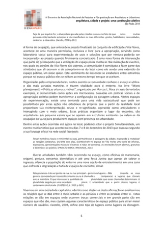 III Encontro da Associação Nacional de Pesquisa e Pós-graduação em Arquitetura e Urbanismo 
arquitetura, cidade e projeto: uma construção coletiva 
São Paulo, 2014 
5 
Seja de que espécie for, a diversidade gerada pelas cidades repousa no fato de que nelas muitas pessoas estão bastante próximas e elas manifestam os mais diferentes gostos, habilidades, necessidades, carências e obsessões. (Jacobs, 2000 p.161) 
A forma de ocupação, que antecede o projeto finalizado do conjunto de edificações Vila Flores, acontece de uma maneira permissiva, inclusiva e livre para a apropriação, servindo como laboratório social para experimentação de usos e soluções que por ventura poderão ser incorporados ao projeto quando finalmente concretizado. É uma nova forma de intervenção que parte do pressuposto que a utilização do espaço possa molda-lo. Na realização de eventos, nos quais os portões do Vila Flores são abertos, a comunidade é convidada a fazer parte das atividades que ali ocorrem e de apropriarem-se do local como ele sendo uma extensão do espaço público, um loose space. Este sentimento de looseness se estabelece entre estranhos porque no espaço público eles se evitam ao mesmo tempo em que se aceitam. 
Organizadas pelos empreendedores, nestes eventos a comunidade conhece o espaço e utiliza- o das mais variadas maneiras e trazem vitalidade para o entorno. No livro “Micro planejamento – Práticas urbanas criativas”, organizado por Marcos L. Rosa através de variados exemplos, é demonstrado como ações em microescala, baseadas em práticas sociais e de apropriação coletiva podem transformar a configuração da paisagem urbana. Nestes espaços de experimentação, existe uma demanda para uma vida sociocultural que pode ser possibilitada por estas ações não ortodoxas de projetos que a partir da realidade local proponham sua reinterpretação, reuso e re-significado, operando como articuladores e interagindo com o meio urbano. Estas práticas organizam o lugar do encontro, são arquiteturas em pequena escala que se apoiam em estruturas existentes ou valem-se da ocupação do vazio para produzirem espaços com presença de urbanidade. 
Dentre estas ações ocorridas até agora no local, podemos citar o projeto Simultaneidade, um evento multiartístico que aconteceu nos dias 7 e 8 de dezembro de 2 13 que buscava segundo a sua funpage oficial na rede social facebook: 
Ativar memórias locais e reinventar os usos, permanências e passagens da cidade, inspirando a revitalizar as relações cotidianas. Durante dois dias, aconteceram no espaço do Vila Flores uma série de oficinas, exposições, apresentações musicais e teatrais e rodas de conversa. As atividades foram abertas, gratuitas e destinadas ao público. (PROJETO SIMULTANEIDADE, 2013) 
Outras atividades também vêm ocorrendo no espaço, como oficinas de marcenaria, origami, pintura, concertos domésticos e até uma festa Junina que apesar de cobrar o ingresso, oferecia a população do entorno uma nova opção de entretenimento em uma zona que enfrenta a degradação e falta de espaços de encontro, afinal: 
Nós gostamos é de ver gente na rua, na rua principal – gente nos lugares – Não importa se essa gente e convocada por ícones de consumo ou se é chamada a comparecer a lugares que clonam aura e memória. O que interessa é a qualidade de pluralidade que essas chamadas determinam. A pluralidade exigida por uma sociedade plural. E urbanidade que a partir destes lugares é certamente desfrutada. (CASTELLO, L. 2005 p.369.) 
Vivemos em uma sociedade capitalista, não há como abster-se desta afirmação ao analisarmos as relações que se dão entre o meio urbano e as pessoas e entre as pessoas entre si. Estas relações se dão em espaços onde ocorrem trocas comerciais e em grande parte são em espaços que não são, mas copiam algumas características de espaço público para atrair maior número de usuários. Castello, 2007, define este tipo de lugares como lugares da clonagem.  