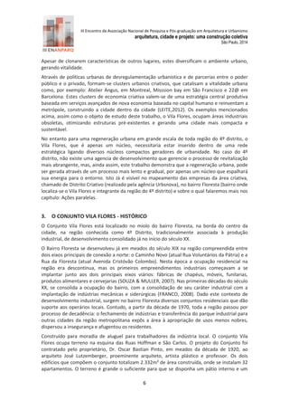 III Encontro da Associação Nacional de Pesquisa e Pós-graduação em Arquitetura e Urbanismo 
arquitetura, cidade e projeto: uma construção coletiva 
São Paulo, 2014 
6 
Apesar de clonarem características de outros lugares, estes diversificam o ambiente urbano, gerando vitalidade. 
Através de políticas urbanas de desregulamentação urbanística e de parcerias entre o poder público e o privado, formam-se clusters urbanos criativos, que catalisam a vitalidade urbana como, por exemplo: Atelier Angus, em Montreal, Misssion bay em São Francisco e 22@ em Barcelona. Estes clusters de economia criativa valem-se de uma estratégia central produtiva baseada em serviços avançados de nova economia baseada no capital humano e reinventam a metrópole, construindo a cidade dentro da cidade (LEITE,2012). Os exemplos mencionados acima, assim como o objeto de estudo deste trabalho, o Vila Flores, ocupam áreas industriais obsoletas, otimizando estruturas pré-existentes e gerando uma cidade mais compacta e sustentável. 
No entanto para uma regeneração urbana em grande escala de toda região do 4º distrito, o Vila Flores, que é apenas um núcleo, necessitaria estar inserido dentro de uma rede estratégica ligando diversos núcleos compactos geradores de urbanidade. No caso do 4º distrito, não existe uma agencia de desenvolvimento que gerencie o processo de revitalização mais abrangente, mas, ainda assim, este trabalho demonstra que a regeneração urbana, pode ser gerada através de um processo mais lento e gradual, por apenas um núcleo que espalhará sua energia para o entorno. Isto Já é visível no mapeamento das empresas da área criativa, chamado de Distrito Criativo (realizado pela agência Urbsnova), no bairro Floresta (bairro onde localiza-se o Vila Flores e integrante da região do 4º distrito) e sobre o qual falaremos mais nos capítulo: Ações paralelas. 
3. O CONJUNTO VILA FLORES - HISTÓRICO 
O Conjunto Vila Flores está localizado no miolo do bairro Floresta, na borda do centro da cidade, na região conhecida como 4º Distrito, tradicionalmente associada à produção industrial, de desenvolvimento consolidado já no início do século XX. 
O Bairro Floresta se desenvolveu já em meados do século XIX na região compreendida entre dois eixos principais de conexão a norte: o Caminho Novo (atual Rua Voluntários da Pátria) e a Rua da Floresta (atual Avenida Cristóvão Colombo). Nesta época a ocupação residencial na região era descontínua, mas os primeiros empreendimentos industriais começavam a se implantar junto aos dois principais eixos viários: fábricas de chapéus, móveis, funilarias, produtos alimentares e cervejarias (SOUZA & MULLER, 2007). Nas primeiras décadas do século XX, se consolida a ocupação do bairro, com a consolidação de seu caráter industrial com a implantação de indústrias mecânicas e siderúrgicas (FRANCO, 2008). Dado este contexto de desenvolvimento industrial, surgem no bairro Floresta diversos conjuntos residenciais que dão suporte aos operários locais. Contudo, a partir da década de 1970, toda a região passou por processo de decadência: o fechamento de indústrias e transferência do parque industrial para outras cidades da região metropolitana expôs a área à apropriação de usos menos nobres, dispersou a insegurança e afugentou os residentes. 
Construído para moradia de aluguel para trabalhadores da indústria local. O conjunto Vila Flores ocupa terreno na esquina das Ruas Hoffman e São Carlos. O projeto do Conjunto foi contratado pelo proprietário, Dr. Oscar Bastian Pinto, em meados da década de 1920, ao arquiteto José Lutzemberger, proeminente arquiteto, artista plástico e professor. Os dois edifícios que compõem o conjunto totalizam 2.332m² de área construída, onde se instalam 32 apartamentos. O terreno é grande o suficiente para que se disponha um pátio interno e um  