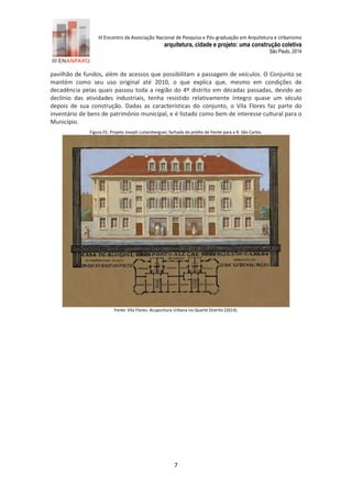 III Encontro da Associação Nacional de Pesquisa e Pós-graduação em Arquitetura e Urbanismo 
arquitetura, cidade e projeto: uma construção coletiva 
São Paulo, 2014 
7 
pavilhão de fundos, além de acessos que possibilitam a passagem de veículos. O Conjunto se mantém como seu uso original até 2010, o que explica que, mesmo em condições de decadência pelas quais passou toda a região do 4º distrito em décadas passadas, devido ao declínio das atividades industriais, tenha resistido relativamente íntegro quase um século depois de sua construção. Dadas as características do conjunto, o Vila Flores faz parte do inventário de bens de patrimônio municipal, e é listado como bem de interesse cultural para o Município. 
Figura 1: Projeto Joseph Lutzenberguer, fachada do prédio de frente para a R. São Carlos. 
Fonte: Vila Flores: Acupuntura Urbana no Quarto Distrito (2 14). 
 