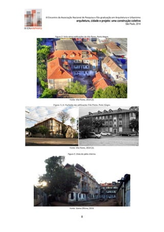 III Encontro da Associação Nacional de Pesquisa e Pós-graduação em Arquitetura e Urbanismo 
arquitetura, cidade e projeto: uma construção coletiva 
São Paulo, 2014 
8 
Figura 2: Vista aérea edificações do Vila flores, Porto Alegre. Fonte: Vila Flores, 2 14 (2). 
Figura 3 e 4: Fachadas das edificações Vila Flores, Porto Alegre. 
Fonte: Vila Flores, 2 14 (2). 
Figura 5: Vista do pátio interno. 
Fonte: Goma Oficina, 2 14.  