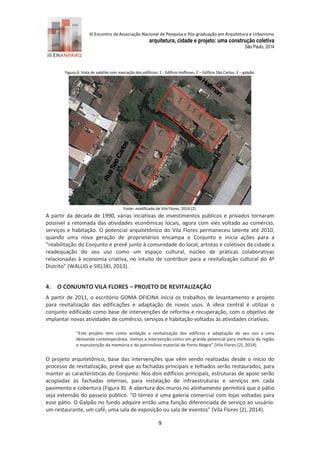 III Encontro da Associação Nacional de Pesquisa e Pós-graduação em Arquitetura e Urbanismo 
arquitetura, cidade e projeto: uma construção coletiva 
São Paulo, 2014 
9 
Figura 6: Vista de satélite com marcação dos edifícios: 1 - Edifício Hoffman; 2 – Edifício São Carlos; 3 – galpão. Fonte: modificado de Vila Flores, 2 14 (2). 
A partir da década de 1990, várias inciativas de investimentos públicos e privados tornaram possível a retomada das atividades econômicas locais, agora com viés voltado ao comércio, serviços e habitação. O potencial arquitetônico do Vila Flores permaneceu latente até 2010, quando uma nova geração de proprietários encampa o Conjunto e inicia ações para a “reabilitação do Conjunto e prevê junto à comunidade do local, artistas e coletivos da cidade a readequação do seu uso como um espaço cultural, núcleo de práticas colaborativas relacionadas à economia criativa, no intuito de contribuir para a revitalização cultural do 4º Distrito” (WALLIG e SIELSKI, 2 13). 
4. O CONJUNTO VILA FLORES – PROJETO DE REVITALIZAÇÃO 
A partir de 2011, o escritório GOMA OFICINA inicia os trabalhos de levantamento e projeto para revitalização das edificações e adaptação de novos usos. A ideia central é utilizar o conjunto edificado como base de intervenções de reforma e recuperação, com o objetivo de implantar novas atividades de comércio, serviços e habitação voltadas às atividades criativas. 
“Este projeto tem como ambição a revitalização dos edifícios e adaptação de seu uso a uma demanda contemporânea. Vemos a intervenção como um grande potencial para melhoria da região e manutenção da memória e do patrimônio material de Porto Alegre” (Vila Flores (2), 2 14). 
O projeto arquitetônico, base das intervenções que vêm sendo realizadas desde o início do processo de revitalização, prevê que as fachadas principais e telhados serão restaurados, para manter as características do Conjunto. Nos dois edifícios principais, estruturas de apoio serão acopladas às fachadas internas, para instalação de infraestruturas e serviços em cada pavimento e cobertura (Figura 8). A abertura dos muros no alinhamento permitirá que o pátio seja extensão do passeio público. “O térreo é uma galeria comercial com lojas voltadas para esse pátio. O Galpão no fundo adquire então uma função diferenciada de serviço ao usuário: um restaurante, um café , uma sala de exposição ou sala de eventos” (Vila Flores (2), 2014).  