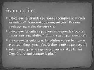 Est-ce que les grandes personnes comprennent bien
les enfants? Pourquoi ou pourquoi pas? Donnez
quelques exemples de votre vie.
Est-ce que les enfants peuvent enseigner les leçons
importants aux adultes? Comme quoi, par exemple?
Est-ce que les enfants et les adultes voient le monde
avec les mêmes yeux, c’est-à-dire le même perspectif?
Selon vous, qu’est-ce que c’est l’essentiel de la vie?
C’est-à-dire, qui compte le plus?
 