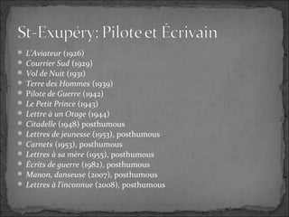  L'Aviateur (1926)
 Courrier Sud (1929)
 Vol de Nuit (1931)
 Terre des Hommes (1939)
 Pilote de Guerre (1942)
 Le Petit Prince (1943)
 Lettre à un Otage (1944)
 Citadelle (1948) posthumous
 Lettres de jeunesse (1953), posthumous
 Carnets (1953), posthumous
 Lettres à sa mère (1955), posthumous
 Écrits de guerre (1982), posthumous
 Manon, danseuse (2007), posthumous
 Lettres à l'inconnue (2008), posthumous
 