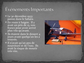 Le 30 décembre 1933:
panne dans le Sahara.
En route à Saigon. Il y
avait un prix de 15, 000
francs pour avoir arrivé
plus vite qu’avant.
Ils étaient dans le dessert 4
jours avant quelqu’un les a
trouvés.
Il n’avait qu’un peu de
nourriture et de l’eau. Ils
avait la risque de mourir
très vite.
 