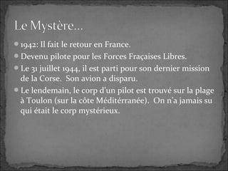 1942: Il fait le retour en France.
Devenu pilote pour les Forces Fraçaises Libres.
Le 31 juillet 1944, il est parti pour son dernier mission
de la Corse. Son avion a disparu.
Le lendemain, le corp d’un pilot est trouvé sur la plage
à Toulon (sur la côte Méditérranée). On n’a jamais su
qui était le corp mystérieux.
 