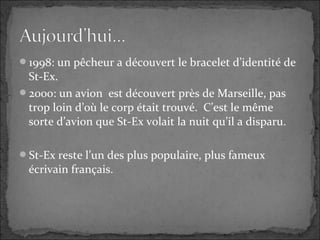 1998: un pêcheur a découvert le bracelet d’identité de
St-Ex.
2000: un avion est découvert près de Marseille, pas
trop loin d’où le corp était trouvé. C’est le même
sorte d’avion que St-Ex volait la nuit qu’il a disparu.
St-Ex reste l’un des plus populaire, plus fameux
écrivain français.
 