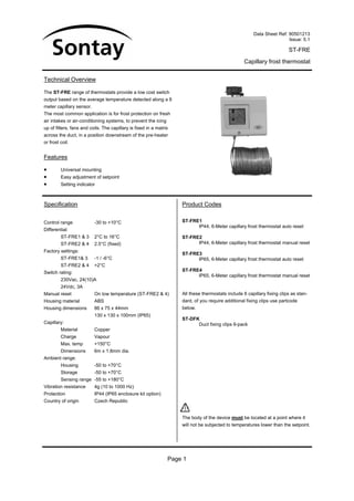 Data Sheet Ref: 90501213
                                                                                                                       Issue: 5.1

                                                                                                                         ST-FRE
                                                                                                   Capillary frost thermostat


Technical Overview

The ST-FRE range of thermostats provide a low cost switch
output based on the average temperature detected along a 6
meter capillary sensor.
The most common application is for frost protection on fresh
air intakes or air-conditioning systems, to prevent the icing
up of filters, fans and coils. The capillary is fixed in a matrix
across the duct, in a position downstream of the pre-heater
or frost coil.


Features

•        Universal mounting
•        Easy adjustment of setpoint
•        Setting indicator



Specification                                                       Product Codes

Control range             -30 to +10°C                              ST-FRE1
                                                                          IP44, 6-Meter capillary frost thermostat auto reset
Differential:
         ST-FRE1 & 3      2°C to 16°C                               ST-FRE2
         ST-FRE2 & 4      2.5°C (fixed)                                   IP44, 6-Meter capillary frost thermostat manual reset
Factory settings:
                                                                    ST-FRE3
         ST-FRE1& 3       -1 / -6°C                                       IP65, 6-Meter capillary frost thermostat auto reset
         ST-FRE2 & 4      +2°C
Switch rating:                                                      ST-FRE4
                                                                          IP65, 6-Meter capillary frost thermostat manual reset
         230Vac, 24(10)A
         24Vdc, 3A
Manual reset              On low temperature (ST-FRE2 & 4)          All these thermostats include 6 capillary fixing clips as stan-
Housing material          ABS                                       dard, of you require additional fixing clips use partcode
Housing dimensions        86 x 75 x 44mm                            below.
                          130 x 130 x 100mm (IP65)
                                                                    ST-DFK
Capillary:                                                                Duct fixing clips 6-pack
         Material         Copper
         Charge           Vapour
         Max. temp        +150°C
         Dimensions       6m x 1.8mm dia.
Ambient range:
         Housing          -50 to +70°C
         Storage          -50 to +70°C
         Sensing range -55 to +180°C
Vibration resistance      4g (10 to 1000 Hz)
Protection                IP44 (IP65 enclosure kit option)
Country of origin         Czech Republic


                                                                    The body of the device must be located at a point where it
                                                                    will not be subjected to temperatures lower than the setpoint.




                                                                Page 1
 