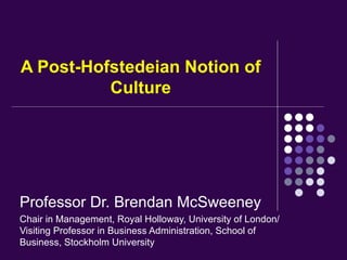 A Post-Hofstedeian Notion of
          Culture




Professor Dr. Brendan McSweeney
Chair in Management, Royal Holloway, University of London/
Visiting Professor in Business Administration, School of
Business, Stockholm University
 