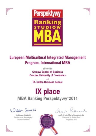 Ranking


                                   MBA
                                    studiów




European Multicultural Integrated Management
         Program, International MBA
                                           offered by
                             Cracow School of Business
                           Cracow University of Economics
                                               and

                                   St. Gallen Business School


                                     IX place
       MBA Ranking Perspektywy® 2011


    Waldemar Siwiński                                    prof. dr hab. Maria Romanowska
  President of the „Perspektywy”                              Chairman of the Ranking Board
       Education Foundation                                         Perspektywy 2011
 