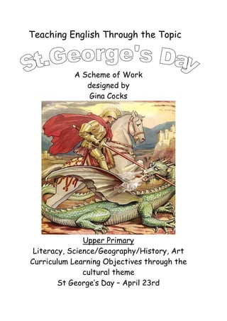 Teaching English Through the Topic



           A Scheme of Work
              designed by
              Gina Cocks




               Upper Primary
 Literacy, Science/Geography/History, Art
Curriculum Learning Objectives through the
               cultural theme
        St George’s Day – April 23rd
 