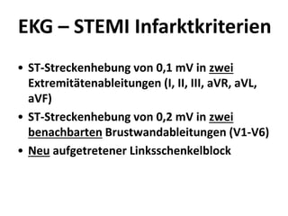 EKG – STEMI Infarktkriterien
• ST-Streckenhebung von 0,1 mV in zwei
Extremitätenableitungen (I, II, III, aVR, aVL,
aVF)
• ST-Streckenhebung von 0,2 mV in zwei
benachbarten Brustwandableitungen (V1-V6)
• Neu aufgetretener Linksschenkelblock
 